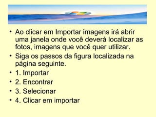Ao clicar em Importar imagens irá abrir uma janela onde você deverá localizar as fotos, imagens que você quer utilizar.  Siga os passos da figura localizada na página seguinte. 1. Importar 2. Encontrar 3. Selecionar 4. Clicar em importar 