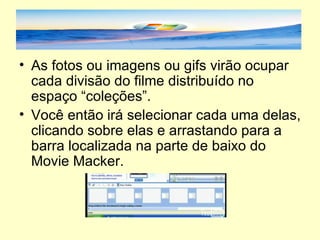 As fotos ou imagens ou gifs virão ocupar cada divisão do filme distribuído no espaço “coleções”. Você então irá selecionar cada uma delas, clicando sobre elas e arrastando para a barra localizada na parte de baixo do Movie Macker. 