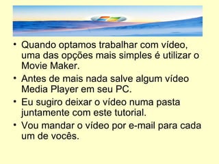 Quando optamos trabalhar com vídeo, uma das opções mais simples é utilizar o Movie Maker. Antes de mais nada salve algum vídeo Media Player em seu PC. Eu sugiro deixar o vídeo numa pasta juntamente com este tutorial. Vou mandar o vídeo por e-mail para cada um de vocês. 