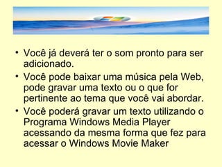 Você já deverá ter o som pronto para ser adicionado. Você pode baixar uma música pela Web, pode gravar uma texto ou o que for pertinente ao tema que você vai abordar. Você poderá gravar um texto utilizando o Programa Windows Media Player acessando da mesma forma que fez para acessar o Windows Movie Maker 