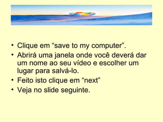 Clique em “save to my computer”. Abrirá uma janela onde você deverá dar um nome ao seu vídeo e escolher um lugar para salvá-lo. Feito isto clique em “next” Veja no slide seguinte. 