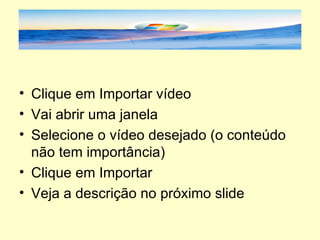 Clique em Importar vídeo Vai abrir uma janela Selecione o vídeo desejado (o conteúdo não tem importância) Clique em Importar Veja a descrição no próximo slide 