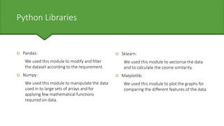 Python Libraries
 Sklearn:
We used this module to vectorise the data
and to calculate the cosine similarity.
 Matplotlib:
We used this module to plot the graphs for
comparing the different features of the data.
 Pandas:
We used this module to modify and filter
the dataset according to the requirement.
 Numpy:
We used this module to manipulate the data
used in to large sets of arrays and for
applying few mathematical functions
required on data.
 
