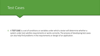 Test Cases
 A TEST CASE is a set of conditions or variables under which a tester will determine whether a
system under test satisfies requirements or works correctly. The process of developing test cases
can also help find problems in the requirements or design of an application.
 
