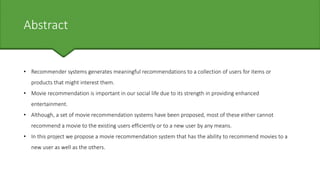 Abstract
• Recommender systems generates meaningful recommendations to a collection of users for items or
products that might interest them.
• Movie recommendation is important in our social life due to its strength in providing enhanced
entertainment.
• Although, a set of movie recommendation systems have been proposed, most of these either cannot
recommend a movie to the existing users efficiently or to a new user by any means.
• In this project we propose a movie recommendation system that has the ability to recommend movies to a
new user as well as the others.
 
