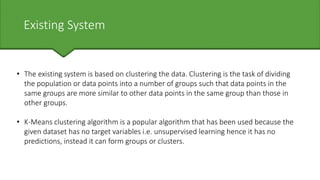 Existing System
• The existing system is based on clustering the data. Clustering is the task of dividing
the population or data points into a number of groups such that data points in the
same groups are more similar to other data points in the same group than those in
other groups.
• K-Means clustering algorithm is a popular algorithm that has been used because the
given dataset has no target variables i.e. unsupervised learning hence it has no
predictions, instead it can form groups or clusters.
 