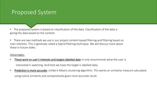 Proposed System
• The proposed system is based on classification of the data. Classification of the data is
giving the data based on the content.
• There are two methods we use in our project content-based filtering and filtering based on
User interests. This is generally called a hybrid filtering technique. We will discuss more about
these in future slides.
Advantages:
• These work on user’s interests and targets labelled data: It only recommends what the user is
interested in watching. And here we have the target is labelled data.
• Prediction is more accurate: Unlike K-Means clustering algorithm, This works on similarity measure calculated
using cosine similarity and comparatively gives more accurate result.
 