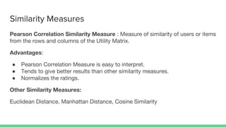 Similarity Measures
Pearson Correlation Similarity Measure : Measure of similarity of users or items
from the rows and columns of the Utility Matrix.
Advantages:
● Pearson Correlation Measure is easy to interpret.
● Tends to give better results than other similarity measures.
● Normalizes the ratings.
Other Similarity Measures:
Euclidean Distance, Manhattan Distance, Cosine Similarity
 