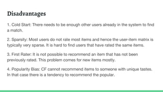 Disadvantages
1. Cold Start: There needs to be enough other users already in the system to find
a match.
2. Sparsity: Most users do not rate most items and hence the user-item matrix is
typically very sparse. It is hard to find users that have rated the same items.
3. First Rater: It is not possible to recommend an item that has not been
previously rated. This problem comes for new items mostly.
4. Popularity Bias: CF cannot recommend items to someone with unique tastes.
In that case there is a tendency to recommend the popular.
 