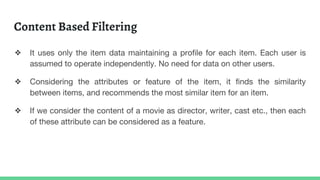 Content Based Filtering
❖ It uses only the item data maintaining a profile for each item. Each user is
assumed to operate independently. No need for data on other users.
❖ Considering the attributes or feature of the item, it finds the similarity
between items, and recommends the most similar item for an item.
❖ If we consider the content of a movie as director, writer, cast etc., then each
of these attribute can be considered as a feature.
 