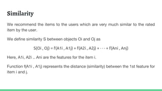 Similarity
We recommend the items to the users which are very much similar to the rated
item by the user.
We define similarity S between objects Oi and Oj as
S(Oi , Oj) = f(A1i , A1j) + f(A2i , A2j) + · · · + f(Ani , Anj)
Here, A1i, A2i .. Ani are the features for the item i.
Function f(A1i , A1j) represents the distance (similarity) between the 1st feature for
item i and j.
 
