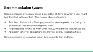 Recommendation System
Recommendation systems produce a ranked list of items on which a user might
be interested, in the context of his current choice of an item.
❖ Subclass of Information filtering system that seek to predict the ‘rating’ or
‘preference’ that a user would give to them.
❖ Helps deciding in what to wear, what to buy, what stocks to purchase etc.
❖ Applied in variety of applications like movies, books, research articles.
Recommendation systems has mainly two elements Item and User.
 