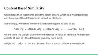 Content Based Similarity
Users base their judgments on some latent criteria which is a weighted linear
combination of the differences in individual attribute.
Accordingly, we define similarity S between objects Oi and Oj as
S(Oi , Oj ) = ω1f(A1i , A1j ) + ω2f(A2i , A2j ) + · · · + ωnf(Ani , Anj )
where ωn is the weight given to the difference in value of attribute An between
objects Oi and Oj , the difference given by f(Ani, Anj ).
weights ω1, ω2, · · · , ωn are obtained from a social collaborative network.
 