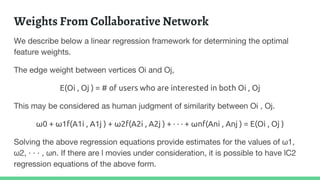 Weights From Collaborative Network
We describe below a linear regression framework for determining the optimal
feature weights.
The edge weight between vertices Oi and Oj,
E(Oi , Oj ) = # of users who are interested in both Oi , Oj
This may be considered as human judgment of similarity between Oi , Oj.
ω0 + ω1f(A1i , A1j ) + ω2f(A2i , A2j ) + · · · + ωnf(Ani , Anj ) = E(Oi , Oj )
Solving the above regression equations provide estimates for the values of ω1,
ω2, · · · , ωn. If there are l movies under consideration, it is possible to have lC2
regression equations of the above form.
 