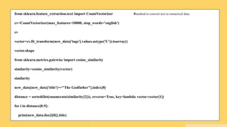 from sklearn.feature_extraction.text import CountVectorizer #method to convert text to numerical data.
cv=CountVectorizer(max_features=10000, stop_words='english')
cv
vector=cv.fit_transform(new_data['tags'].values.astype('U')).toarray()
vector.shape
from sklearn.metrics.pairwise import cosine_similarity
similarity=cosine_similarity(vector)
similarity
new_data[new_data['title']=="The Godfather"].index[0]
distance = sorted(list(enumerate(similarity[2])), reverse=True, key=lambda vector:vector[1])
for i in distance[0:5]:
print(new_data.iloc[i[0]].title)
 
