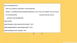 def recommend(movies):
index=new_data[new_data['title']==movies].index[0]
distance = sorted(list(enumerate(similarity[index])), reverse=True, key=lambda vector:vector[1])
for i in distance[0:5]: #to print only top 5 movies
print(new_data.iloc[i[0]].title)
import pickle
pickle.dump(new_data, open('movies_list.pkl', 'wb'))
pickle.dump(similarity, open('similarity.pkl', 'wb'))
pickle.load(open('movies_list.pkl', 'rb'))
 