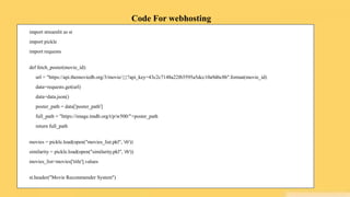 Code For webhosting
import streamlit as st
import pickle
import requests
def fetch_poster(movie_id):
url = "https://api.themoviedb.org/3/movie/{}?api_key=43c2c7148a22f65595a5dcc10a9d6c8b".format(movie_id)
data=requests.get(url)
data=data.json()
poster_path = data['poster_path']
full_path = "https://image.tmdb.org/t/p/w500/"+poster_path
return full_path
movies = pickle.load(open("movies_list.pkl", 'rb'))
similarity = pickle.load(open("similarity.pkl", 'rb'))
movies_list=movies['title'].values
st.header("Movie Recommender System")
 