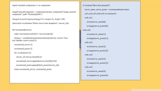 import streamlit.components.v1 as components
imageCarouselComponent = components.declare_component("image-carousel-
component", path="frontend/public")
#imageCarouselComponent(imageUrls=imageUrls, height=200)
selectvalue=st.selectbox("Select movie from dropdown", movies_list)
def recommend(movie):
index=movies[movies['title']==movie].index[0]
distance = sorted(list(enumerate(similarity[index])), reverse=True,
key=lambda vector:vector[1])
recommend_movie=[]
recommend_poster=[]
for i in distance[1:6]:
movies_id=movies.iloc[i[0]].id
recommend_movie.append(movies.iloc[i[0]].title)
recommend_poster.append(fetch_poster(movies_id))
return recommend_movie, recommend_poster
if st.button("Show Recommend"):
movie_name, movie_poster = recommend(selectvalue)
col1,col2,col3,col4,col5=st.columns(5)
with col1:
st.text(movie_name[0])
st.image(movie_poster[0])
with col2:
st.text(movie_name[1])
st.image(movie_poster[1])
with col3:
st.text(movie_name[2])
st.image(movie_poster[2])
with col4:
st.text(movie_name[3])
st.image(movie_poster[3])
with col5:
st.text(movie_name[4])
st.image(movie_poster[4])
 