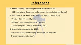 References
1. Hirdesh Shivhare , Anshul Gupta and Shalki Sharma (2015) ,
IEEE International Conference on Computer, Communication and Control.
2. Manoj Kumar, D.K. Yadav, Ankur Singh and Vijay Kr. Gupta (2015),
“A Movie Recommender System:
MOVREC”, International Journal of Computer
Applications (0975 – 8887) Volume 124 – No.3.
3. Debadrita Roy, Arnab Kundu, (2013),
International Journal of Emerging Technology and Advanced
Engineering, Volume 3, Issue 4.
 