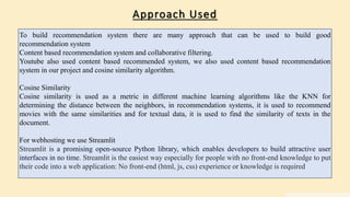 Approach Used
To build recommendation system there are many approach that can be used to build good
recommendation system
Content based recommendation system and collaborative filtering.
Youtube also used content based recommended system, we also used content based recommendation
system in our project and cosine similarity algorithm.
Cosine Similarity
Cosine similarity is used as a metric in different machine learning algorithms like the KNN for
determining the distance between the neighbors, in recommendation systems, it is used to recommend
movies with the same similarities and for textual data, it is used to find the similarity of texts in the
document.
For webhosting we use Streamlit
Streamlit is a promising open-source Python library, which enables developers to build attractive user
interfaces in no time. Streamlit is the easiest way especially for people with no front-end knowledge to put
their code into a web application: No front-end (html, js, css) experience or knowledge is required
 