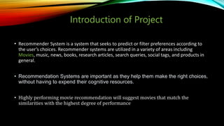 Introduction of Project
• Recommender System is a system that seeks to predict or filter preferences according to
the user’s choices. Recommender systems are utilized in a variety of areas including
Movies, music, news, books, research articles, search queries, social tags, and products in
general.
• Recommendation Systems are important as they help them make the right choices,
without having to expend their cognitive resources.
• Highly performing movie recommendation will suggest movies that match the
similarities with the highest degree of performance
 