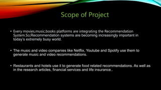 Scope of Project
• Every movies,music,books platforms are integrating the Recommendation
System.So,Recommendation systems are becoming increasingly important in
today’s extremely busy world.
• The music and video companies like Netflix, Youtube and Spotify use them to
generate music and video recommendations.
• Restaurants and hotels use it to generate food related recommendations. As well as
in the research articles, financial services and life insurance..
 