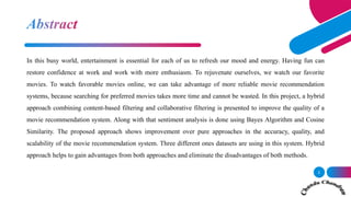 In this busy world, entertainment is essential for each of us to refresh our mood and energy. Having fun can
restore confidence at work and work with more enthusiasm. To rejuvenate ourselves, we watch our favorite
movies. To watch favorable movies online, we can take advantage of more reliable movie recommendation
systems, because searching for preferred movies takes more time and cannot be wasted. In this project, a hybrid
approach combining content-based filtering and collaborative filtering is presented to improve the quality of a
movie recommendation system. Along with that sentiment analysis is done using Bayes Algorithm and Cosine
Similarity. The proposed approach shows improvement over pure approaches in the accuracy, quality, and
scalability of the movie recommendation system. Three different ones datasets are using in this system. Hybrid
approach helps to gain advantages from both approaches and eliminate the disadvantages of both methods.
2
 