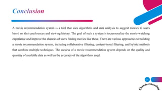 21
A movie recommendation system is a tool that uses algorithms and data analysis to suggest movies to users
based on their preferences and viewing history. The goal of such a system is to personalize the movie-watching
experience and improve the chances of users finding movies like these. There are various approaches to building
a movie recommendation system, including collaborative filtering, content-based filtering, and hybrid methods
that combine multiple techniques. The success of a movie recommendation system depends on the quality and
quantity of available data as well as the accuracy of the algorithms used.
 