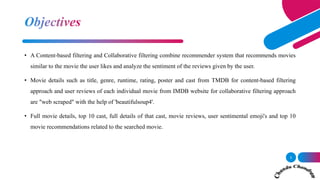 • A Content-based filtering and Collaborative filtering combine recommender system that recommends movies
similar to the movie the user likes and analyze the sentiment of the reviews given by the user.
• Movie details such as title, genre, runtime, rating, poster and cast from TMDB for content-based filtering
approach and user reviews of each individual movie from IMDB website for collaborative filtering approach
are "web scraped" with the help of 'beautifulsoup4'.
• Full movie details, top 10 cast, full details of that cast, movie reviews, user sentimental emoji's and top 10
movie recommendations related to the searched movie.
3
 