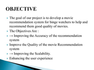  The goal of our project is to develop a movie
recommendation system for binge watchers to help and
recommend them good quality of movies.
 The Objectives Are :
 → Improving the Accuracy of the recommendation
system
 Improve the Quality of the movie Recommendation
system
 → Improving the Scalability.
 Enhancing the user experience
 