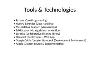 Tools & Technologies
• Python (Core Programming)
• NumPy & Pandas (Data Handling)
• Matplotlib & Seaborn (Visualization)
• Scikit-Learn (ML algorithms, evaluation)
• Surprise (Collaborative Filtering library)
• Streamlit (Deployment – Web App)
• Google Colab / Jupyter Notebook (Development Environment)
• Kaggle (Dataset Source & Experimentation)
 