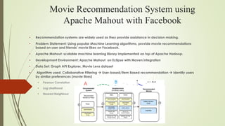 Movie Recommendation System using
Apache Mahout with Facebook
• Recommendation systems are widely used as they provide assistance in decision making.
• Problem Statement: Using popular Machine Learning algorithms, provide movie recommendations
based on user and friends’ movie likes on Facebook.
• Apache Mahout: scalable machine learning library implemented on top of Apache Hadoop.
• Development Environment: Apache Mahout on Eclipse with Maven integration
• Data Set: Graph API Explorer, Movie Lens dataset
• Algorithm used: Collaborative Filtering  User-based/Item Based recommendation  identify users
by similar preferences (movie likes)
• Pearson Correlation
• Log Likelihood
• Nearest Neighbour
 