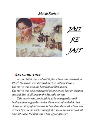Movie Review



                                                JAIT
                                                  RE
                                                JAIT


     INTRODUTION:
     Jait re Jait it was a Marathi film which was released in
1977th the movie was directed by ‘Mr. Jabbar Patel’.
The movie was won the best feature film award
The movie was also considered as one of the best or greatest
musical hits of all time in the Marathi cinema
     This movie was produced by usha mangeshkar and
hriduynath mangeshkar under the banner of mahalakshmi
chitra the story of this movie is based on the book which was
written by G.N. dandekar though the music was achieved all
time hit status the film was a box-office disaster
 