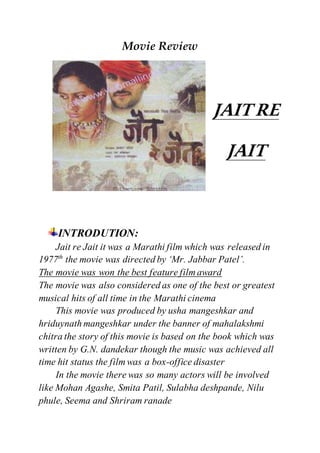 Movie Review
JAIT RE
JAIT
INTRODUTION:
Jait re Jait it was a Marathi film which was released in
1977th
the movie was directed by ‘Mr. Jabbar Patel’.
The movie was won the best feature film award
The movie was also considered as one of the best or greatest
musical hits of all time in the Marathi cinema
This movie was produced by usha mangeshkar and
hriduynath mangeshkar under the banner of mahalakshmi
chitra the story of this movie is based on the book which was
written by G.N. dandekar though the music was achieved all
time hit status the film was a box-office disaster
In the movie there was so many actors will be involved
like Mohan Agashe, Smita Patil, Sulabha deshpande, Nilu
phule, Seema and Shriram ranade
 