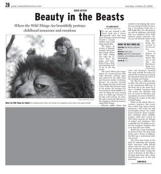2B      pulse | www.theshorthorn.com                                                                                                                                             thursday, october 22, 2009

                                                                                                  MOVIE REVIEW


                                         Beauty in the Beasts                                                                                                                          worked on developing this movie
            Where the Wild Things Are beautifully portrays                                                                                           BY ALANNA QUILLEN                 for years and gets kudos for turn-
                                                                                                                                                  The Shorthorn senior staff           ing a 10-sentence book into a
                 childhood innocence and emotions
                                                                                                                                          I
                                                                                                                                                                                       full-length film. It’s refreshing to
                                                                                                                                               t’s not easy turning a chil-
                                                                                                                                                                                       see such an authentic, real-world
                                                                                                                                               dren’s book into a movie.
                                                                                                                                                                                       take on a children’s book. With
                                                                                                                                               Especially when that book
                                                                                                                                                                                       minimal acting experience, the
                                                                                                                                          spans 20 pages and involves huge
                                                                                                                                                                                       12-year-old Records makes it big
                                                                                                                                          monsters, warped
                                                                                                                                                                                                               time after
                                                                                                                                          realities and a wild
                                                                                                                                                                                                               being dis-
                                                                                                                                          thing named Max.             WHERE THE WILD THINGS ARE               covered in
                                                                                                                                             The blown up
                                                                                                                                                                       Starring: Max Records, Catherine        Po r t l a n d ,
                                                                                                                                          version of Maurice
                                                                                                                                                                       Keener                                  Ore.
                                                                                                                                          Sendak’s 1963 chil-
                                                                                                                                                                       Director: Spike Jonze                       Unlike
                                                                                                                                          dren’s book, Where
                                                                                                                                                                       Rating: Rated PG for mild thematic      failures of
                                                                                                                                          the Wild Things
                                                                                                                                                                       elements, some adventure action and     book adap-
                                                                                                                                          Are, takes the es-
                                                                                                                                                                       brief language.                         tations like
                                                                                                                                          sence from the
                                                                                                                                                                                                               Cat in the
                                                                                                                                          pages, and trans-            ★★★                                     Hat, the
                                                                                                                                          forms it into a deep
                                                                                                                                                                                                               film doesn’t
                                                                                                                                          and inspiring work
                                                                                                                                                                                                               boast over-
                                                                                                                                          of art on the big
                                                                                                                                                                                                               whelming
                                                                                                                                          screen.
                                                                                                                                                                                       color and characters bursting
                                                                                                                                             The movie follows the imagi-
                                                                                                                                                                                       into song. Instead, the colors are
                                                                                                                                          nation of a 9-year-old boy, Max
                                                                                                                                                                                       natural, the emotions are real and
                                                                                                                                          (Max Records). Feeling angry
                                                                                                                                                                                       the characters burst into howls at
                                                                                                                                          and unloved by his older sister
                                                                                                                                                                                       the morning sun’s beauty.
                                                                                                                                          and divorced mother (Catherine
                                                                                                                                                                                          The film has a different take
                                                                                                                                          Keener), he commits mischief
                                                                                                                                                                                       on Max. Not only is he portrayed
                                                                                                                                          like chasing his dog around with
                                                                                                                                                                                       as the mischievous little boy in
                                                                                                                                          a fork. When Max becomes angry
                                                                                                                                                                                       the book, but in the movie he is
                                                                                                                                          at his mother for inviting over
                                                                                                                                                                                       also a troubled, lonesome child
                                                                                                                                          her boyfriend (Mark Ruffalo), he
                                                                                                                                                                                       who yearns for attention and
                                                                                                                                          ends up biting her and running
                                                                                                                                                                                       love. In search of adventure and
                                                                                                                                          away in a fitful rage. Dressed in
                                                                                                                                                                                       acceptance, he seems to find him-
                                                                                                                                          his play wolf costume, he stum-
                                                                                                                                                                                       self when he escapes to the land
                                                                                                                                          bles upon a boat and sails away to
                                                                                                        Courtesy: Warner Bros. Pictures                                                of Wild Things.
                                                                                                                                          the imaginary island of creatures
Where the Wild Things Are follows the childhood tale of Max, who travels to an imaginary land to learn more about himself.                                                                While on the island, Max en-
                                                                                                                                          called Wild Things.
                                                                                                                                                                                       counters monsters that crown
                                                                                                                                             Director Spike Jonze has
                                                                                                                                                                                       him as their king. Each creature
                                                                                                                                                                                       represents a side of the boy and
                                                                                                                                                                                       his thoughts toward the world.
                                                                                                                                                                                       Carol (voiced by James Gandol-
                                                                                                                                                                                       fini) symbolizes Max’s childlike
                                                                                                                                                                                       tempers while Alex (voiced by
                                                                                                                                                                                       Paul Dano) portrays his feelings
                                                                                                                                                                                       of neglect and loneliness. Max
                                                                                                                                                                                       eventually loses his ability to con-
                                                                                                                                                                                       trol the imaginary kingdom, just
                                                                                                                                                                                       as he slips back into reality.
                                                                                                                                                                                          Backed by a sweet soundtrack
                                                                                                                                                                                       by Karen O from The Yeah Yeah
                                                                                                                                                                                       Yeahs, and a chorus of children,
                                                                                                                                                                                       the film has a sentimental indie
                                                                                                                                                                                       rock sound.
                                                                                                                                                                                          The movie does justice to the
                                                                                                                                                                                       book by capturing and keeping
                                                                                                                                                                                       Max’s innocence, while delving
                                                                                                                                                                                       deeper into his story and emo-
                                                                                                                                                                                       tions. Audiences should try read-
                                                                                                                                                                                       ing the book before seeing the
                                                                                                                                                                                       movie in theaters. In this film, a
                                                                                                                                                                                       20-page book turns into a deep,
                                                                                                                                                                                       heartwarming story of love and
                                                                                                                                                                                       adventure.
                                                                                                                                                                                                    ALANNA QUILLEN
                                                                                                                                                                                           features-editor.shorthorn@uta.edu
 