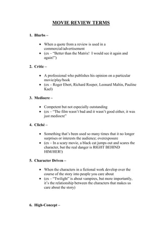 MOVIE REVIEW TERMS
1. Blurbs –
When a quote from a review is used in a
commercial/advertisement
(ex – “Better than the Matrix! I would see it again and
again!”)
2. Critic –
A professional who publishes his opinion on a particular
movie/play/book
(ex – Roger Ebert, Richard Roeper, Leonard Maltin, Pauline
Kael)
3. Mediocre –
Competent but not especially outstanding
(ex – “The film wasn‟t bad and it wasn‟t good either, it was
just mediocre”
4. Cliché –
Something that‟s been used so many times that it no longer
surprises or interests the audience; overexposure
(ex – In a scary movie, a black cat jumps out and scares the
character, but the real danger is RIGHT BEHIND
HIM/HER!)
5. Character Driven –
When the characters in a fictional work develop over the
course of the story into people you care about
(ex – “Twilight” is about vampires, but more importantly,
it‟s the relationship between the characters that makes us
care about the story)
6. High-Concept –
 