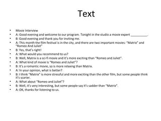 Text Movie  Interview A: Good evening and welcome to our program. Tonight in the studio a movie expert __________. B: Good evening and thank you for inviting me. A: This month the film festival is in the city, and there are two important movies: “Matrix” and “Romeo And Juliet” B: Yes, that’s right! A: What would you recommend to us? B: Well, Matrix is a sci-fi movie and it’s more exciting than “Romeo and Juliet”. A: What kind of movie is “Romeo and Juliet”? B: It’s a romantic movie, so is more relaxing than Matrix.  A: In your opinion, what is better? B: I think “Matrix” is more stressful and more exciting than the other film, but some people think it’s scarier. A: What about “Romeo and Juliet”? B: Well, it’s very interesting, but some people say it’s sadder than “Matrix”. A: OK, thanks for listening to us.  