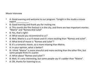 Movie  Interview A: Good evening and welcome to our program. Tonight in the studio a movie expert __________. B: Good evening and thank you for inviting me. A: This month the film festival is in the city, and there are two important movies: “Matrix” and “Romeo And Juliet” B: Yes, that’s right! A: What would you recommend to us? B: Well, Matrix is a sci-fi movie and it’s more exciting than “Romeo and Juliet”. A: What kind of movie is “Romeo and Juliet”? B: It’s a romantic movie, so is more relaxing than Matrix.  A: In your opinion, what is better? B: I think “Matrix” is more stressful and more exciting than the other film, but some people think it’s scarier. A: What about “Romeo and Juliet”? B: Well, it’s very interesting, but some people say it’s sadder than “Matrix”. A: OK, thanks for listening to us.  