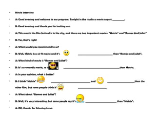 Movie  Interview A: Good evening and welcome to our program. Tonight in the studio a movie expert __________. B: Good evening and thank you for inviting me. A: This month the film festival is in the city, and there are two important movies: “Matrix" and “Romeo And Juliet” B: Yes, that’s right! A: What would you recommend to us? B: Well, Matrix is a sci-fi movie and it’s  _____________________________ than “Romeo and Juliet”. A: What kind of movie is “Romeo and Juliet”? B: It’s a romantic movie, so is  _______________________________________________than Matrix.  A: In your opinion, what is better? B: I think “Matrix” is  _________________________________ and  _______________________than the other film, but some people think it’s  ________________________. A: What about “Romeo and Juliet”? B: Well, it’s very interesting, but some people say it’s  __________________________ than “Matrix”. A: OK, thanks for listening to us.  