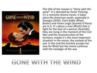 The title of the movies is “Gone whit the wind”. It is directed by Victor Fleming. It’s a romantic drama movie. It takes place the American south, especially in Georgia (1939). Clark Gable (Rhett Butler) and Vivien Leigh (Scarlett O'Hara) are in it. It´s about a man (Rhett) that is fight for the love of a woman (Scarlett); they are living in the moment of the Civil War and the reconstruction of the territory, maybe it´s the most important situation in the movie, the context of the war. In the end the Scarlett accepts her love for Rhett but the movie continue with the nostalgic of the war. GONE WITH THE WIND 