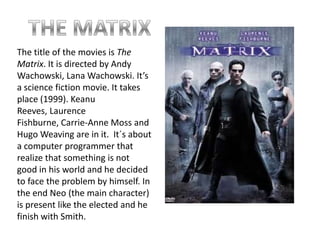 THE MATRIXThe title of the movies is The Matrix. It is directed by Andy Wachowski, Lana Wachowski. It’s a science fiction movie. It takes place (1999). Keanu Reeves, Laurence Fishburne, Carrie-Anne Moss and Hugo Weaving are in it.  It´s about a computer programmer that realize that something is not good in his world and he decided to face the problem by himself. In the end Neo (the main character) is present like the elected and he finish with Smith.