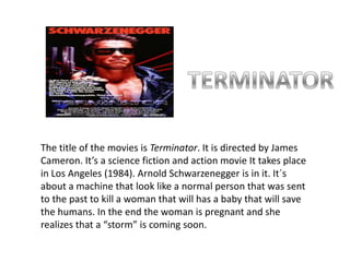 TERMINATORThe title of the movies is Terminator. It is directed by James Cameron. It’s a science fiction and action movie It takes place in Los Angeles (1984). Arnold Schwarzenegger is in it. It´s about a machine that look like a normal person that was sent to the past to kill a woman that will has a baby that will save the humans. In the end the woman is pregnant and she realizes that a “storm” is coming soon.