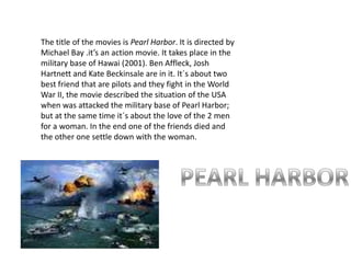The title of the movies is Pearl Harbor. It is directed by Michael Bay .it’s an action movie. It takes place in the military base of Hawai (2001). Ben Affleck, Josh Hartnett and Kate Beckinsale are in it. It´s about two best friend that are pilots and they fight in the World War II, the movie described the situation of the USA when was attacked the military base of Pearl Harbor; but at the same time it´s about the love of the 2 men for a woman. In the end one of the friends died and the other one settle down with the woman.PEARL HARBOR