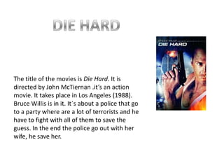 DIE HARDThe title of the movies is Die Hard. It is directed by John McTiernan .it’s an action movie. It takes place in Los Angeles (1988). Bruce Willis is in it. It´s about a police that go to a party where are a lot of terrorists and he have to fight with all of them to save the guess. In the end the police go out with her wife, he save her.