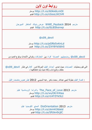 ‫روابط‬‫الين‬ ‫اون‬
‫بوستر‬ http://t.co/6tlkk6LmOI
‫فيديو‬ http://t.co/cGosLtXChM
‫المهرجان‬ ‫المنتظر‬ ‫عرض_بايباك‬ WWE_Payback 2014 ‫مترجم‬
‫فيديو‬ http://t.co/0LiEEkerwp
@c09_devil
‫بوستر‬ http://t.co/pGRb5xKnLd
‫فيديو‬ http://t.co/ZXY8Yb56h5
‫من‬ ‫العديد‬ ‫بوقوع‬ ‫األحداث‬ ‫وتتوالى‬ ‫المفارقات‬ ‫بين‬ ‫أفراد‬ ‫العصابة‬ ‫.وضحيتيهم‬ @c09_devil
@c09_devil ‫إطار‬ ‫في‬ ‫أفالم‬ ‫تدور‬ ‫الحركة‬ ‫أحداث_الفيلم‬ ‫إحدى‬ ‫حيث‬ ‫العصابات‬ ‫بعمليات‬ ‫تقوم‬ ‫التي‬
، ‫اختطافهما‬ ‫يتم‬ ‫حيث‬ ‫وفتاة‬ ‫شاب‬ ‫وتتبع‬ ‫خطف‬
‫فيلم_هجوم_منتصف_الليل‬ 2012 ‫السيسي‬ ‫هبه‬ , ‫ماهر‬ ‫محمد‬ , ‫عبدهللا‬ ‫إنجي‬ ‫بطولة‬ ‫قصة_الفيلم‬ :
‫فيلم‬ ‫الرومانسية‬ ‫والدراما‬ The_Face_of_Love 2013 ‫مترجم‬
‫بوستر‬ http://t.co/wyOKrX4laa
‫فيديو‬ http://t.co/i1ATZYk5LI
‫فيلم‬ ‫ال‬‫كوميديا‬ ‫الممتع‬ DisOrientation 2013 ‫مترجم‬
‫بوستر‬ http://t.co/zkmKJldatd
‫فيديو‬ http://t.co/SfUkn0cjlC
 