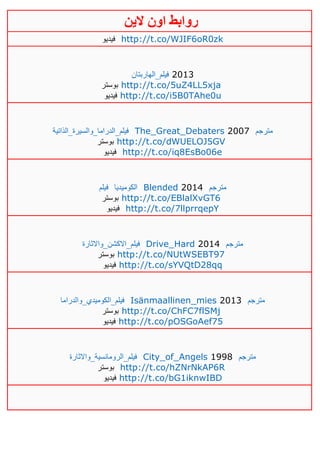 ‫روابط‬‫الين‬ ‫اون‬
‫فيديو‬ http://t.co/WJIF6oR0zk
‫فيلم_الهاربتان‬ 2013
‫بوستر‬ http://t.co/5uZ4LL5xja
‫فيديو‬ http://t.co/i5B0TAhe0u
‫فيلم_الدراما_والسيرة_الذاتية‬ The_Great_Debaters 2007 ‫مترجم‬
‫بوستر‬ http://t.co/dWUELOJ5GV
‫فيديو‬ http://t.co/iq8EsBo06e
‫فيلم‬ ‫الكوميديا‬ Blended 2014 ‫مترجم‬
‫بوستر‬ http://t.co/EBlalXvGT6
‫فيديو‬ http://t.co/7llprrqepY
‫فيلم_االكشن_واالثارة‬ Drive_Hard 2014 ‫مترجم‬
‫بوستر‬ http://t.co/NUtWSEBT97
‫فيديو‬ http://t.co/sYVQtD28qq
‫فيلم_الكوميدي_والدراما‬ Isänmaallinen_mies 2013 ‫مترجم‬
‫بوستر‬ http://t.co/ChFC7flSMj
‫فيديو‬ http://t.co/pOSGoAef75
‫فيلم_الرومانسية_واالثارة‬ City_of_Angels 1998 ‫مترجم‬
‫بوستر‬ http://t.co/hZNrNkAP6R
‫فيديو‬ http://t.co/bG1iknwIBD
 