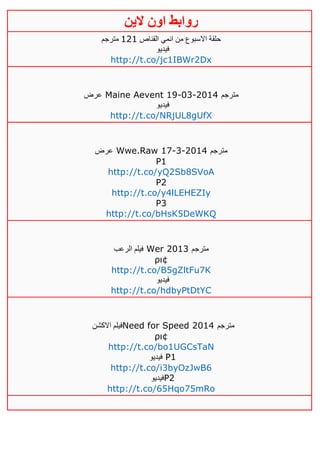 ‫روابط‬‫الين‬ ‫اون‬
‫القناص‬ ‫انمي‬ ‫من‬ ‫االسبوع‬ ‫حلقة‬040‫مترجم‬
‫فيديو‬
http://t.co/jc1IBWr2Dx
‫عرض‬ Maine Aevent 19-03-2014 ‫مترجم‬
‫فيديو‬
http://t.co/NRjUL8gUfX
‫عرض‬ Wwe.Raw 17-3-2014 ‫مترجم‬
P1
http://t.co/yQ2Sb8SVoA
P2
http://t.co/y4lLEHEZIy
P3
http://t.co/bHsK5DeWKQ
‫الرعب‬ ‫فيلم‬ Wer 2013 ‫مترجم‬
ρι¢
http://t.co/B5gZltFu7K
‫فيديو‬
http://t.co/hdbyPtDtYC
‫االكشن‬ ‫فيلم‬Need for Speed 2014 ‫مترجم‬
ρι¢
http://t.co/bo1UGCsTaN
‫فيديو‬ P1
http://t.co/i3byOzJwB6
‫فيديو‬P2
http://t.co/65Hqo75mRo
 