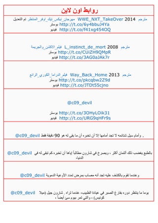 ‫روابط‬‫الين‬ ‫اون‬
‫التعديل‬ ‫تم‬ ‫مه‬‫رجان_نيكس_تيك_اوفر_المنتظر‬ WWE_NXT_TakeOver 2014 ‫مترجم‬
‫بوستر‬ http://t.co/6y4bbuJ4Ya
‫فيديو‬ http://t.co/f41xg454OQ
‫فيلم_االكشن_والجريمة‬ L_instinct_de_mort 2008 ‫مترجم‬
‫بوستر‬ http://t.co/CUiZH9QMpR
‫فيدي‬‫و‬ http://t.co/3AG0aJAk7r
‫فيلم_الدراما_الكوري_الرائع‬ Way_Back_Home 2013 ‫مترجم‬
‫بوستر‬ http://t.co/pkcqbw2Z9d
‫فيديو‬ http://t.co/JTDt55cjno
@c09_devil
‫بوستر‬ http://t.co/3OHyLOik31
‫فيديو‬ http://t.co/URG9qHFr9s
@c09_devil ‫هو‬ ‫له‬ ‫بقى‬ ‫ما‬ ‫أن‬ ‫تخبره‬ ‫أن‬ ‫إال‬ ‫أمامها‬ ‫تجد‬ ‫ال‬ ‫شتائمه‬ ‫سيل‬ ‫وأمام‬01‫فقط‬ ‫دقيقة‬ .
@c09_devil ‫في‬ ‫له‬ ‫تبقى‬ ‫كم‬ ‫تخبره‬ ‫أن‬ ‫إياها‬ ً‫ا‬‫مطالب‬ ‫شارون‬ ‫في‬ ‫ويصرخ‬ ، ‫أكثر‬ ‫ألتمان‬ ‫ذلك‬ ‫يغضب‬ ‫بالطبع‬
،‫الدنيا‬
@c09_devil ‫الدموية‬ ‫األوعية‬ ‫تمدد‬ ‫بمرض‬ ‫مصاب‬ ‫أنه‬ ‫تجد‬ ‫عليه‬ ‫بالكشف‬ ‫تقوم‬ ‫وعندما‬
@c09_devil ‫(ميال‬ ‫جيل‬ ‫شارون‬ . ‫تراه‬ ‫عندما‬ ،‫الطبيب‬ ‫عيادة‬ ‫في‬ ‫الصبر‬ ‫بفارغ‬ ‫دوره‬ ‫ينتظر‬ ‫ما‬ ‫يوما‬
، ً‫ا‬‫أيض‬ ‫سئ‬ ‫بيوم‬ ‫تمر‬ ‫والتي‬ ، )‫كونيس‬
 