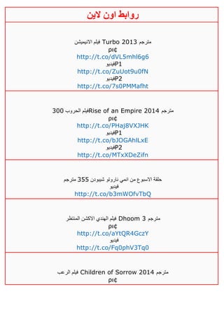 ‫روابط‬‫الين‬ ‫اون‬
‫االنيميشن‬ ‫فيلم‬ Turbo 2013 ‫مترجم‬
ρι¢
http://t.co/dVL5mhl6g6
‫فيديو‬P1
http://t.co/ZuUot9u0fN
‫فيديو‬P2
http://t.co/7s0PMMafht
‫الحروب‬ ‫فيلم‬311 Rise of an Empire 2014 ‫مترجم‬
ρι¢
http://t.co/PHaj8VXJHK
‫فيديو‬P1
http://t.co/bJOGAhlLxE
‫فيديو‬P2
http://t.co/MTxXDeZifn
‫شيبودن‬ ‫ناروتو‬ ‫انمي‬ ‫من‬ ‫االسبوع‬ ‫حلقة‬355‫مترجم‬
‫فيديو‬
http://t.co/b3mWOfvTbQ
‫المنتظر‬ ‫االكشن‬ ‫الهندي‬ ‫فيلم‬ Dhoom 3 ‫مترجم‬
ρι¢
http://t.co/aYtQR4GczY
‫فيديو‬
http://t.co/Fq0phV3Tq0
‫الرعب‬ ‫فيلم‬ Children of Sorrow 2014 ‫مترجم‬
ρι¢
 
