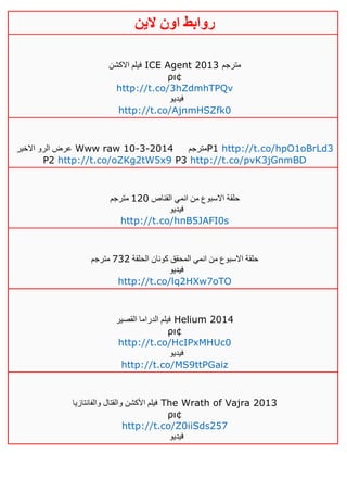 ‫روابط‬‫الين‬ ‫اون‬
‫االكشن‬ ‫فيلم‬ ICE Agent 2013 ‫مترجم‬
ρι¢
http://t.co/3hZdmhTPQv
‫فيديو‬
http://t.co/AjnmHSZfk0
‫الرو‬ ‫عرض‬‫االخير‬ Www raw 10-3-2014 ‫مترجم‬P1 http://t.co/hpO1oBrLd3
P2 http://t.co/oZKg2tW5x9 P3 http://t.co/pvK3jGnmBD
‫القناص‬ ‫انمي‬ ‫من‬ ‫االسبوع‬ ‫حلقة‬041‫مترجم‬
‫فيديو‬
http://t.co/hnB5JAFI0s
‫الحلقة‬ ‫كونان‬ ‫المحقق‬ ‫انمي‬ ‫من‬ ‫االسبوع‬ ‫حلقة‬134‫مترجم‬
‫فيديو‬
http://t.co/lq2HXw7oTO
‫القصير‬ ‫الدراما‬ ‫فيلم‬ Helium 2014
ρι¢
http://t.co/HcIPxMHUc0
‫فيديو‬
http://t.co/MS9ttPGaiz
‫والفانتازيا‬ ‫والقتال‬ ‫األكشن‬ ‫فيلم‬ The Wrath of Vajra 2013
ρι¢
http://t.co/Z0iiSds257
‫فيديو‬
 
